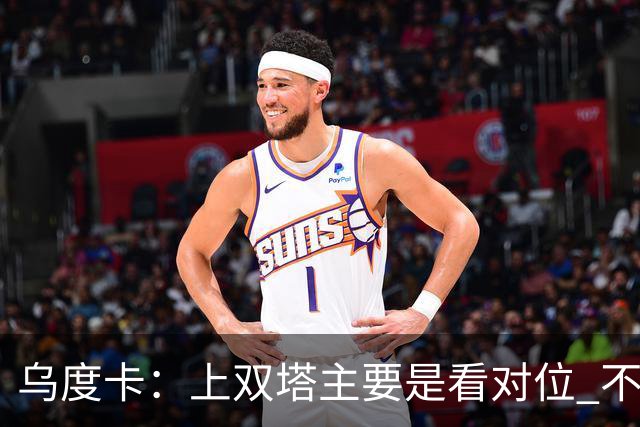 乌度卡：上双塔主要是看对位 不过面对任何对手这套阵容都有底气