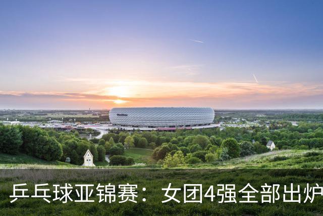 乒乓球亚锦赛：女团4强全部出炉！国乒对决韩国，日本队迎战强敌