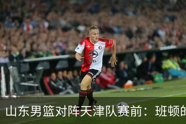 山东男篮对阵天津队赛前：班顿的表现主教练邱彪也有话说
