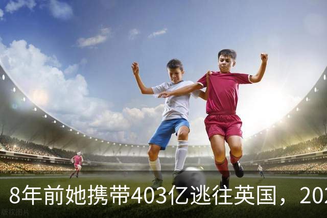 8年前她携带403亿逃往英国，2025年被捕时账上竟有480亿，啥原因